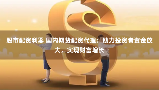 股市配资利器 国内期货配资代理：助力投资者资金放大，实现财富增长