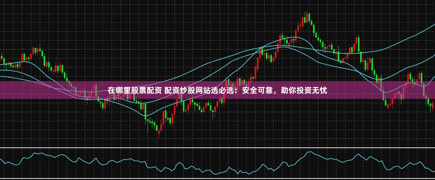 在哪里股票配资 配资炒股网站选必选：安全可靠，助你投资无忧