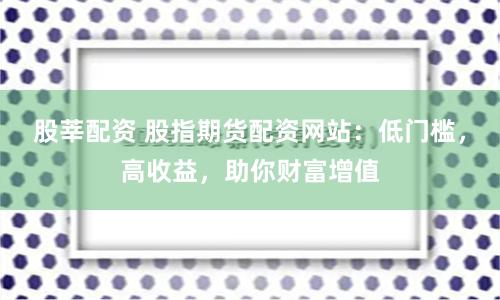 股莘配资 股指期货配资网站：低门槛，高收益，助你财富增值