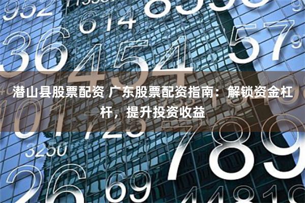 潜山县股票配资 广东股票配资指南：解锁资金杠杆，提升投资收益