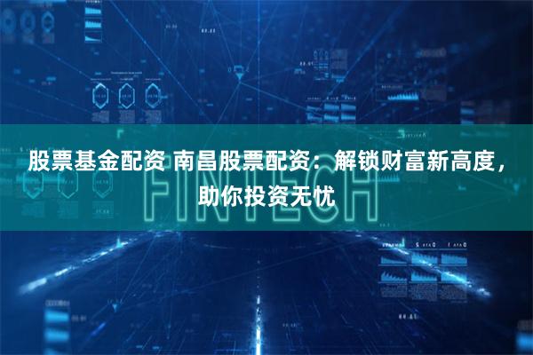 股票基金配资 南昌股票配资：解锁财富新高度，助你投资无忧
