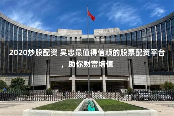 2020炒股配资 吴忠最值得信赖的股票配资平台，助你财富增值