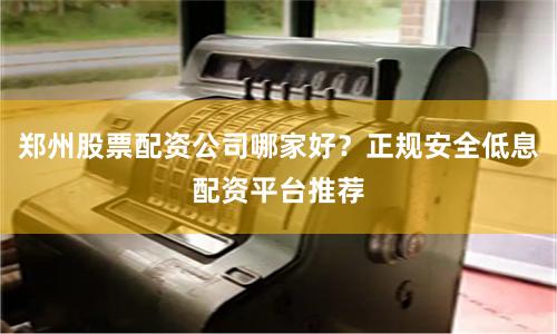 郑州股票配资公司哪家好？正规安全低息配资平台推荐